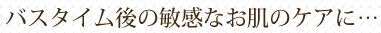 バスタイム後の敏感なお肌のケアに…