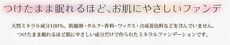 つけたまま眠れるほど、お肌にやさしいファンデ 天然ミネラル成分100％。防腐剤・タルク・香料・ワックス・合成着色料などを含んでいません。
つけたまま眠れるほど肌にやさしい成分だけで作られたミネラルファンデーションです。 