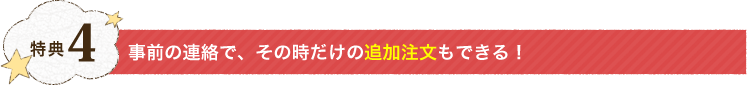 特典4：事前の連絡で、その時だけの追加注文もできる！