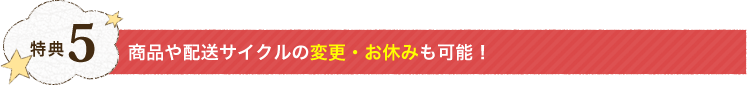 特典5：商品や配送サイクルの変更・お休みも可能！