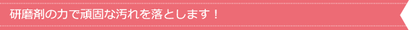 研磨剤の力で頑固な汚れを落とします！